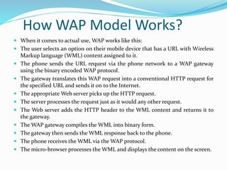 How WAP Model Works?
 When it comes to actual use, WAP works like this:
 The user selects an option on their mobile device that has a URL with Wireless
Markup language (WML) content assigned to it.
 The phone sends the URL request via the phone network to a WAP gateway
using the binary encoded WAP protocol.
 The gateway translates this WAP request into a conventional HTTP request for
the specified URL and sends it on to the Internet.
 The appropriate Web server picks up the HTTP request.
 The server processes the request just as it would any other request.
 The Web server adds the HTTP header to the WML content and returns it to
the gateway.
 The WAP gateway compiles the WML into binary form.
 The gateway then sends the WML response back to the phone.
 The phone receives the WML via the WAP protocol.
 The micro-browser processes the WML and displays the content on the screen.
 