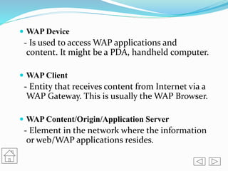  WAP Device
- Is used to access WAP applications and
content. It might be a PDA, handheld computer.
 WAP Client
- Entity that receives content from Internet via a
WAP Gateway. This is usually the WAP Browser.
 WAP Content/Origin/Application Server
- Element in the network where the information
or web/WAP applications resides.
 