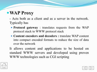 WAP Proxy
- Acts both as a client and as a server in the network.
Typically has
 Protocol gateway : translates requests from the WAP
protocol stack to WWW protocol stack
 Content encoders and decoders : translate WAP content
into compact encoded formats to reduce the size of data
over the network
It allows content and applications to be hosted on
standard WWW servers and developed using proven
WWW technologies such as CGI scripting
 