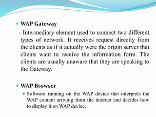  WAP Gateway
- Intermediary element used to connect two different
types of network. It receives request directly from
the clients as if it actually were the origin server that
clients want to receive the information form. The
clients are usually unaware that they are speaking to
the Gateway.
 WAP Browser
 Software running on the WAP device that interprets the
WAP content arriving from the internet and decides how
to display it on WAP device.
 