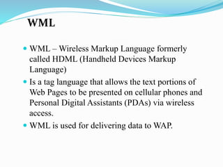 WML
 WML – Wireless Markup Language formerly
called HDML (Handheld Devices Markup
Language)
 Is a tag language that allows the text portions of
Web Pages to be presented on cellular phones and
Personal Digital Assistants (PDAs) via wireless
access.
 WML is used for delivering data to WAP.
 