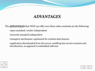 ADVANTAGES
The ADVANTAGES that WAP can offer over these other methods are the following:
•open standard, vendor independent
•network-standard independent
•transport mechanism–optimized for wireless data bearers
•application downloaded from the server, enabling fast service creation and
introduction, as opposed to embedded software
 