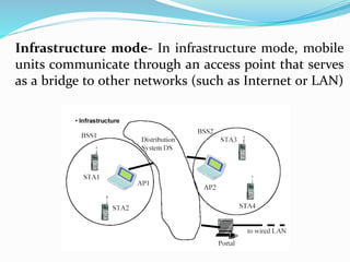 Infrastructure mode- In infrastructure mode, mobile
units communicate through an access point that serves
as a bridge to other networks (such as Internet or LAN)
 