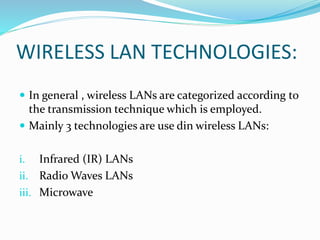WIRELESS LAN TECHNOLOGIES:
 In general , wireless LANs are categorized according to
the transmission technique which is employed.
 Mainly 3 technologies are use din wireless LANs:
i. Infrared (IR) LANs
ii. Radio Waves LANs
iii. Microwave
 