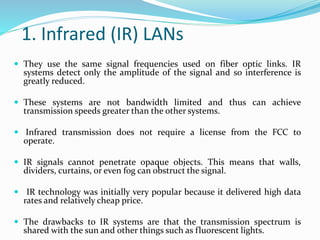 1. Infrared (IR) LANs
 They use the same signal frequencies used on fiber optic links. IR
systems detect only the amplitude of the signal and so interference is
greatly reduced.
 These systems are not bandwidth limited and thus can achieve
transmission speeds greater than the other systems.
 Infrared transmission does not require a license from the FCC to
operate.
 IR signals cannot penetrate opaque objects. This means that walls,
dividers, curtains, or even fog can obstruct the signal.
 IR technology was initially very popular because it delivered high data
rates and relatively cheap price.
 The drawbacks to IR systems are that the transmission spectrum is
shared with the sun and other things such as fluorescent lights.
 