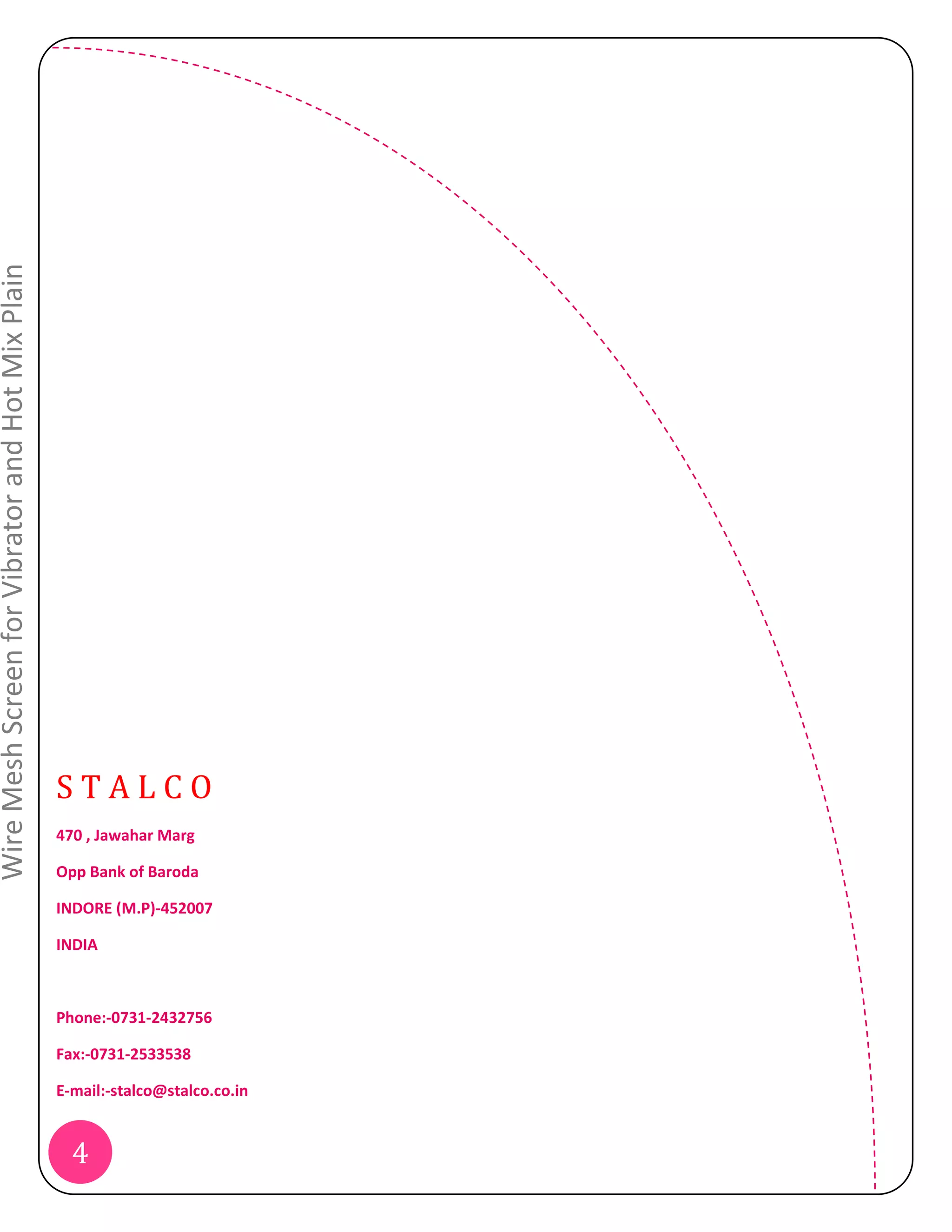 Wire Mesh Screen for Vibrator and Hot Mix Plain




                                                  STALCO
                                                  470 , Jawahar Marg

                                                  Opp Bank of Baroda

                                                  INDORE (M.P)‐452007

                                                  INDIA



                                                  Phone:‐0731‐2432756

                                                  Fax:‐0731‐2533538

                                                  E‐mail:‐stalco@stalco.co.in


                                                    4
 