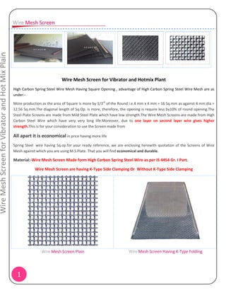 Wire Mesh Screen for Vibrator and Hot Mix Plain




                                                                             Wire Mesh Screen for Vibrator and Hotmix Plant
                                                  High Carbon Spring Steel Wire Mesh Having Square Opening , advantage of High Carbon Spring Steel Wire Mesh are as
                                                  under:‐

                                                  More production as the area of Square is more by 1/3rd of the Round i.e.4 mm x 4 mm = 16 Sq.mm as against 4 mm dia =
                                                  12.56 Sq.mm.The diagonal length of Sq.Op. is more, therefore, the opening is require less by10% of round opening.The
                                                  Steel Plate Screens are made from Mild Steel Plate which have low strength.The Wire Mesh Screens are made from High
                                                  Carbon Steel Wire which have very very long life.Moreover, due to one layer on second layer wire gives higher
                                                  strength.This is for your consideration to use the Screen made from

                                                  All apart it is economical in price having more life
                                                  Spring Steel wire having Sq.op.for your ready reference, we are enclosing herewith quotation of the Screens of Wire
                                                  Mesh against which you are using M.S.Plate. That you will find economical and durable.

                                                  Material:‐Wire Mesh Screen Made form High Carbon Spring Steel Wire as per IS 4454 Gr. I Part.

                                                              Wire Mesh Screen are having K‐Type Side Clamping Or Without K‐Type Side Clamping




                                                    1
 