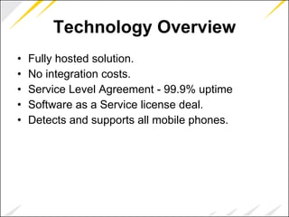 Technology Overview Fully hosted solution. No integration costs. Service Level Agreement - 99.9% uptime Software as a Service license deal. Detects and supports all mobile phones. 