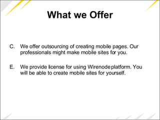 What we Offer We offer outsourcing of creating mobile pages. Our professionals might make mobile sites for you. We provide license for using Wirenode platform. You will be able to create mobile sites for yourself. 