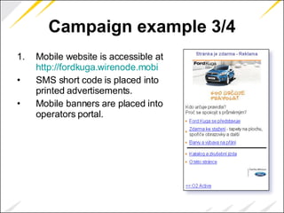 Campaign example 3/4 Mobile website is accessible at  http://fordkuga.wirenode.mobi SMS short code is placed into printed advertisements. Mobile banners are placed into operators portal. 