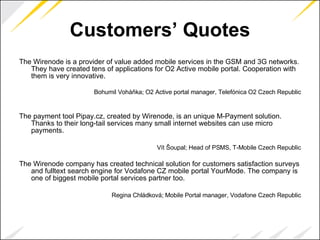 Customers’ Quotes The Wirenode is a provider of value added mobile services in the GSM and 3G networks. They have created tens of applications for O2 Active mobile portal. Cooperation with them is very innovative. Bohumil Voháňka; O2 Active portal manager, Telefónica O2 Czech Republic The payment tool Pipay.cz, created by Wirenode, is an unique M-Payment solution. Thanks to their long-tail services many small internet websites can use micro payments. Vít Šoupal; Head of PSMS, T-Mobile Czech Republic The Wirenode company has created technical solution for customers satisfaction surveys and fulltext search engine for Vodafone CZ mobile portal YourMode. The company is one of biggest mobile portal services partner too. Regina Chládková; Mobile Portal manager, Vodafone Czech Republic 