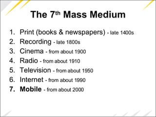 The 7 th  Mass Medium Print (books & newspapers)  - late 1400s   Recording  - late 1800s   Cinema  - from about 1900   Radio  - from about 1910   Television  - from about 1950   Internet  - from about 1990   Mobile   - from about 2000   