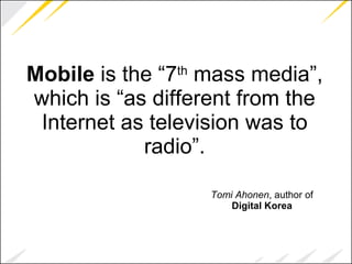 Mobile  is the “7 th  mass media”, which is “as different from the Internet as television was to radio”. Tomi Ahonen , author of  Digital Korea 