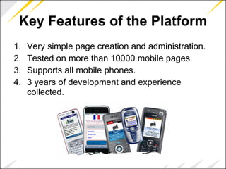 Key Features of the Platform Very simple page creation and administration.  Tested on more than 10000 mobile pages. Supports all mobile phones. 3 years of development and experience collected. 