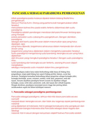 PANCASILA SEBAGAI PARADIGMA PEMBANGUNAN
Istilah paradigma pada mulanya dipakai dalam bidang filsafat ilmu
pengetahuan.
Menurut Thomas Kuhn, Orang yang pertama kali mengemukakan istilah
tersebut
menyatakan bahwa ilmu pada waktu tertentu didominasi oleh suatu
paradigma.
Paradigma adalah pandangan mendasar dari para ilmuwan tentang apa
yang menjadi
pokok persoalan suatu cabang ilmu pengetahuan. Dengan demikian,
paradigma
sebagai alat bantu para illmuwan dalam merumuskan apa yang harus
dipelajari, apa
yang harus dijawab, bagaimana seharusnya dalam menjawab dan aturan-
aturan yang
bagaimana yang harus dijalankan dalam mengetahui persoalan tersebut.
Suatu paradigma mengandung sudut pandang, kerangka acuan yang harus
dijalankan
oleh ilmuwan yang mengikuti paradigma tersebut. Dengan suatu paradigma
atau
sudut pandang dan kerangka acuan tertentu, seorang ilmuwan dapat
menjelaskan
sekaligus menjawab suatu masalah dalam ilmu pengetahuan.

Istilah paradigma makin lama makin berkembang tidak hanya di bidang ilmu
pengetahuan, tetapi pada bidang lain seperti bidang politik, hukum, sosial dan
ekonomi. Paradigma kemudian berkembang dalam pengertian sebagai kerangka pikir,
kerangka bertindak, acuan, orientasi, sumber, tolok ukur, parameter, arah dan
tujuan. Sesuatu dijadikan paradigma berarti sesuatu itu dijadikan sebagai
kerangka, acuan, tolok ukur, parameter, arah, dan tujuan dari sebuah kegiatan.
Dengan demikian, paradigma menempati posisi tinggi dan penting dalam
melaksanakan segala hal dalam kehidupan manusia.

1. Pancasila sebagai paradigma pembangunan

Pancasila sebagai paradigma, artinya nilai-nilai dasar pancasila secara
normatif
menjadi dasar, kerangka acuan, dan tolok ukur segenap aspek pembangunan
nasional
yang dijalankan di Indonesia. Hal ini sebagai konsekuensi atas pengakuan dan
penerimaan bangsa Indonesia atas Pancasila sebagai dasar negara dan
ideologi
nasional. Hal ini sesuai dengan kenyataan objektif bahwa Pancasila adalah
 