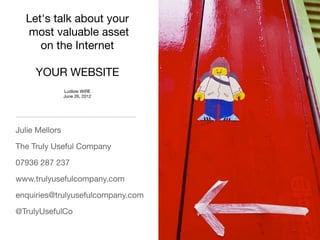 Let's talk about your
  most valuable asset
     on the Internet

     YOUR WEBSITE
                Ludlow WiRE
                June 26, 2012




Julie Mellors

The Truly Useful Company

07936 287 237

www.trulyusefulcompany.com

enquiries@trulyusefulcompany.com

@TrulyUsefulCo
 