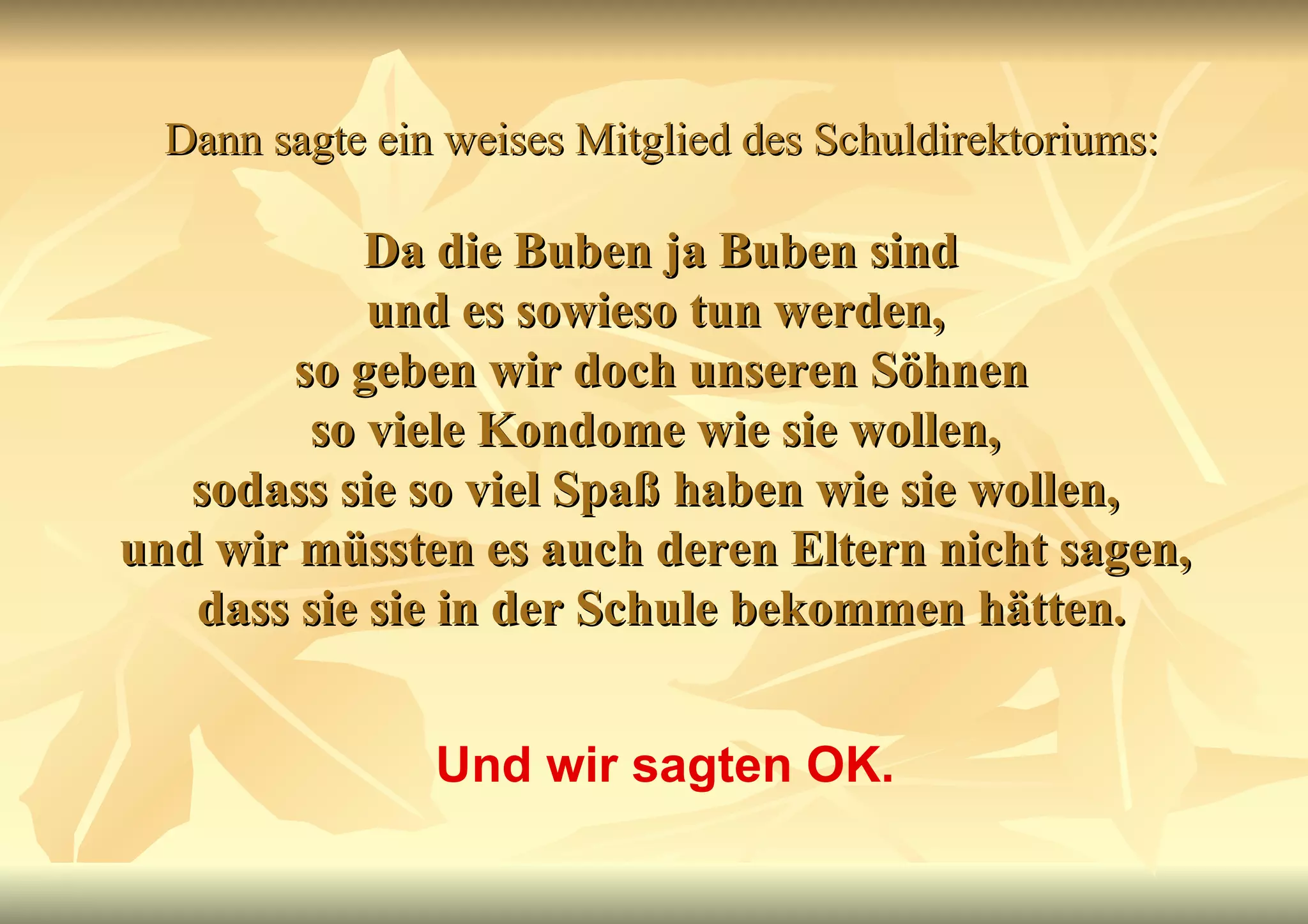 Dann sagte ein weises Mitglied des Schuldirektoriums:   Da die Buben ja Buben sind  und es sowieso tun werden,  so geben wir doch unseren Söhnen so viele Kondome wie sie wollen,  sodass sie so viel Spaß haben wie sie wollen,  und wir müssten es auch deren Eltern nicht sagen,  dass sie sie in der Schule bekommen hätten. Und wir sagten OK. 