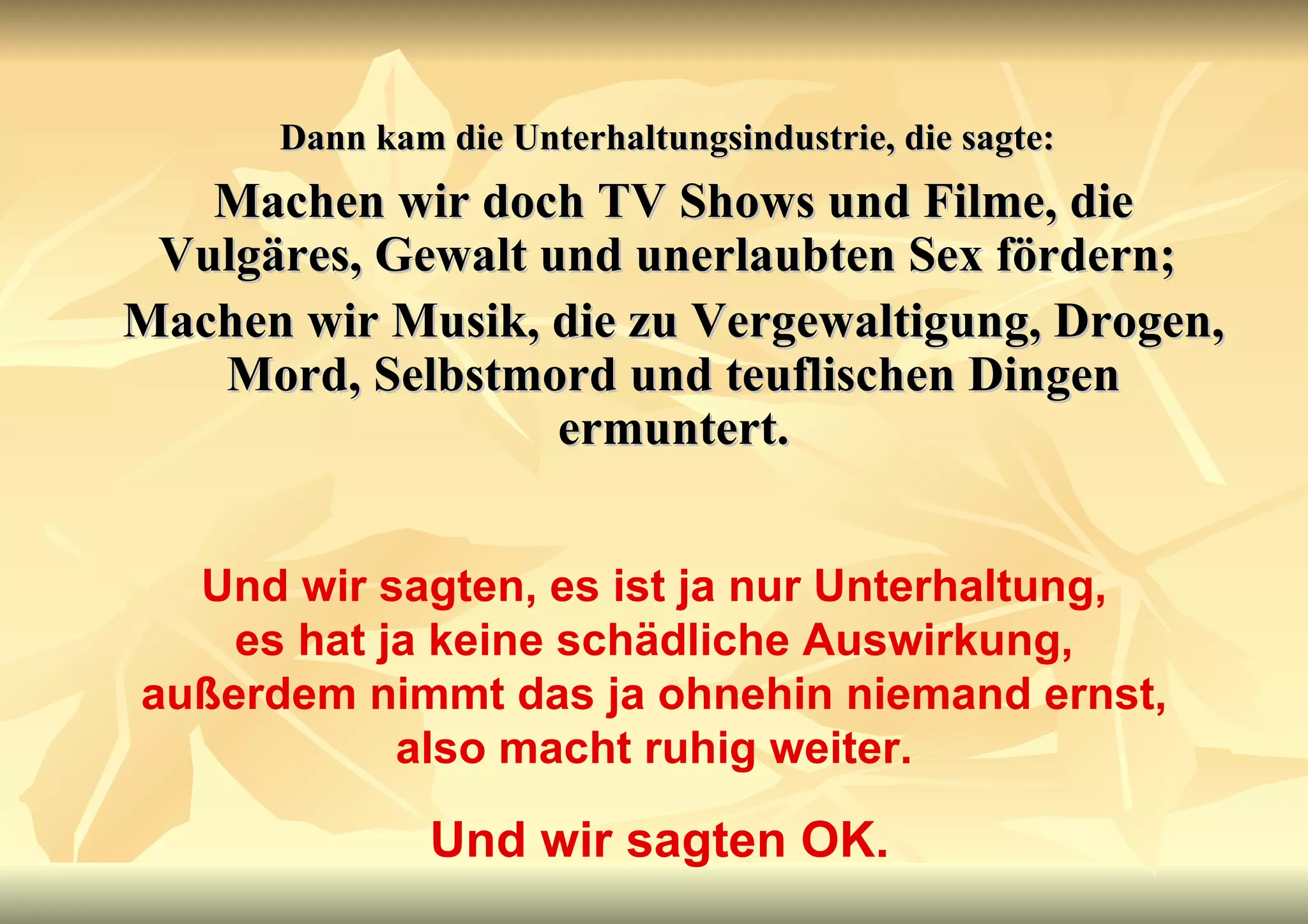 Dann kam die Unterhaltungsindustrie, die sagte:   Machen wir doch TV Shows und Filme, die Vulgäres, Gewalt und unerlaubten Sex fördern;  Machen wir Musik, die zu Vergewaltigung, Drogen, Mord, Selbstmord und teuflischen Dingen ermuntert. Und wir sagten, es ist ja nur Unterhaltung, es hat ja keine schädliche Auswirkung, außerdem nimmt das ja ohnehin niemand ernst, also macht ruhig weiter. Und wir sagten OK. 