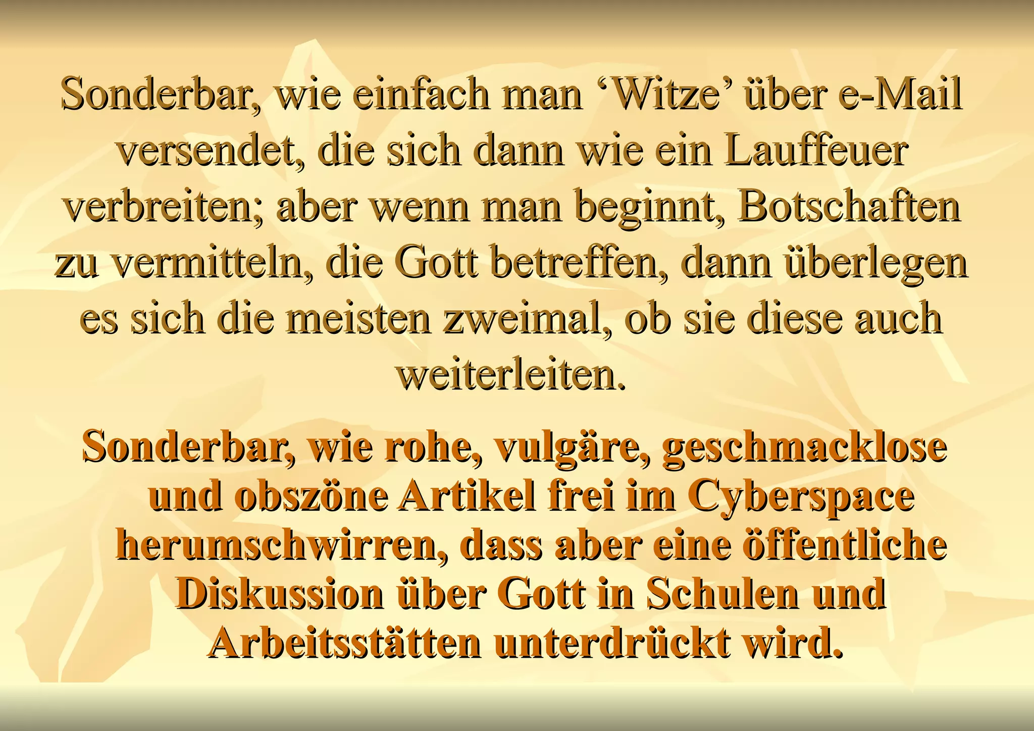 Sonderbar, wie einfach man ‘Witze’ über e-Mail versendet, die sich dann wie ein Lauffeuer verbreiten; aber wenn man beginnt, Botschaften zu vermitteln, die Gott betreffen, dann überlegen es sich die meisten zweimal, ob sie diese auch weiterleiten. Sonderbar, wie rohe, vulgäre, geschmacklose und obszöne Artikel frei im Cyberspace herumschwirren, dass aber eine öffentliche Diskussion über Gott in Schulen und Arbeitsstätten unterdrückt wird.   
