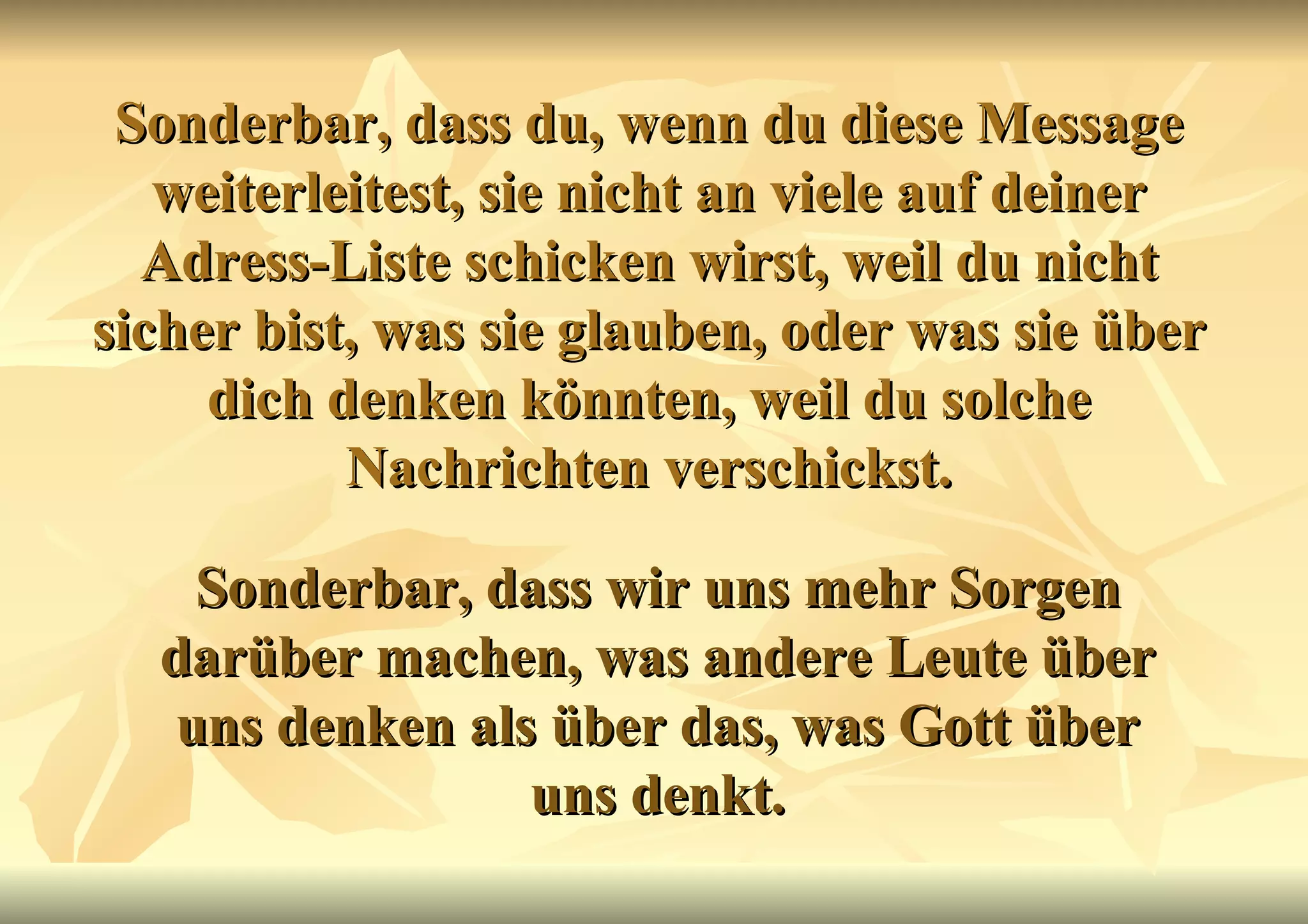Sonderbar, dass du, wenn du diese Message weiterleitest, sie nicht an viele auf deiner Adress-Liste schicken wirst, weil du nicht sicher bist, was sie glauben, oder was sie über dich denken könnten, weil du solche Nachrichten verschickst. Sonderbar, dass wir uns mehr Sorgen darüber machen, was andere Leute über uns denken als über das, was Gott über uns denkt. 