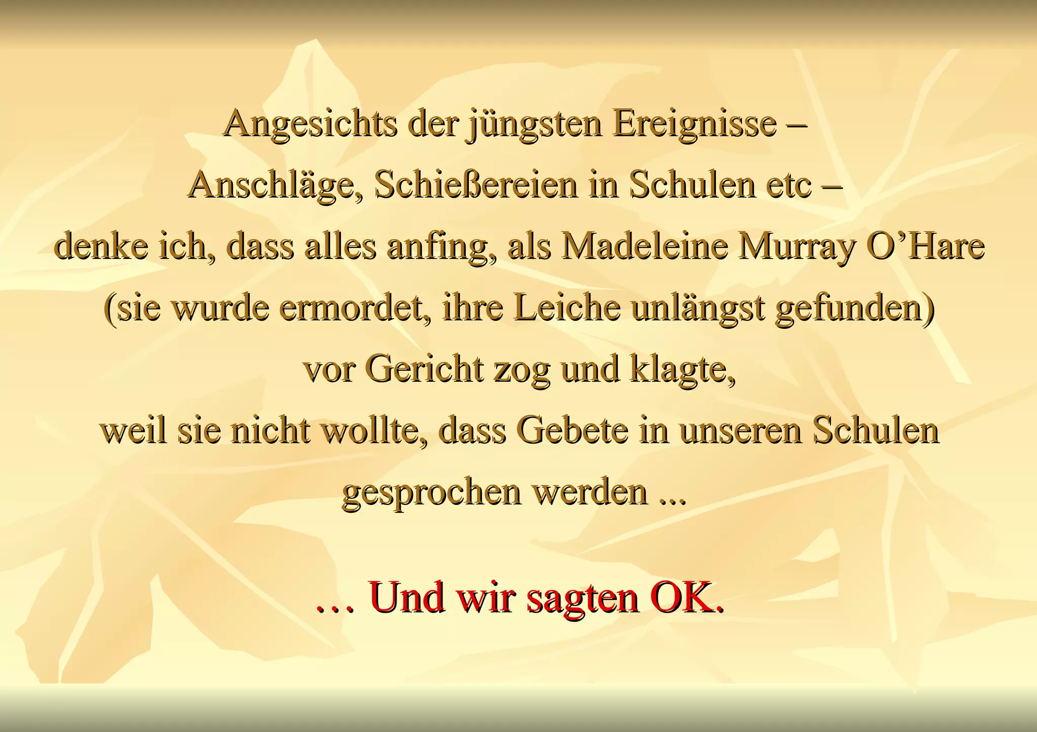 Angesichts der jüngsten Ereignisse –  Anschläge, Schießereien in Schulen etc –  denke ich, dass alles anfing, als Madeleine Murray O’Hare (sie wurde ermordet, ihre Leiche unlängst gefunden) vor Gericht zog und klagte, weil sie nicht wollte, dass Gebete in unseren Schulen gesprochen werden ...  …  Und wir sagten OK. 
