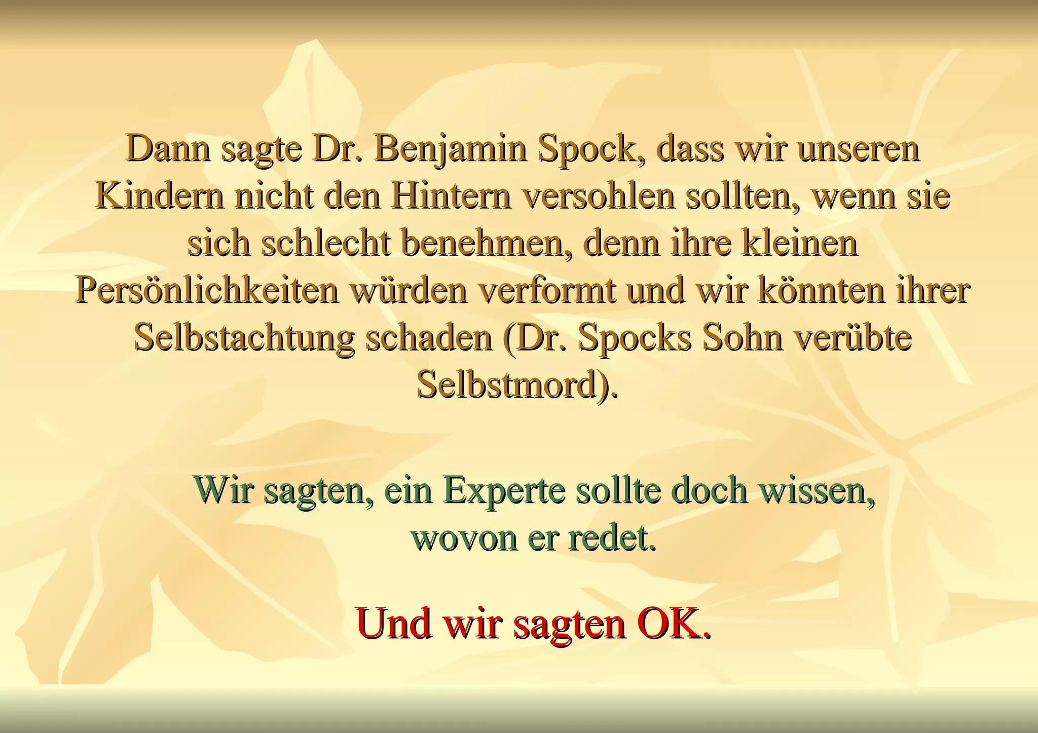 Dann sagte Dr. Benjamin Spock, dass wir unseren Kindern nicht den Hintern versohlen sollten, wenn sie sich schlecht benehmen, denn ihre kleinen Persönlichkeiten würden verformt und wir könnten ihrer Selbstachtung schaden (Dr. Spocks Sohn verübte Selbstmord).  Wir sagten, ein Experte sollte doch wissen, wovon er redet. Und wir sagten OK. 