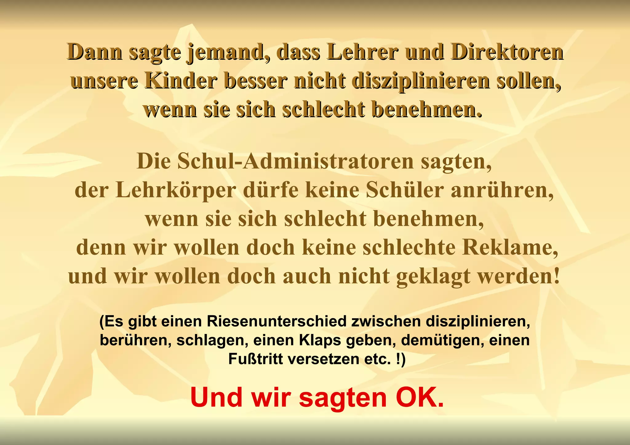 Dann sagte jemand, dass Lehrer und Direktoren unsere Kinder besser nicht disziplinieren sollen, wenn sie sich schlecht benehmen.  Die Schul-Administratoren sagten,  der Lehrkörper dürfe keine Schüler anrühren,  wenn sie sich schlecht benehmen,  denn wir wollen doch keine schlechte Reklame, und wir wollen doch auch nicht geklagt werden!   (Es gibt einen Riesenunterschied zwischen disziplinieren,  berühren, schlagen, einen Klaps geben, demütigen, einen  Fußtritt versetzen etc. !) Und wir sagten OK. 