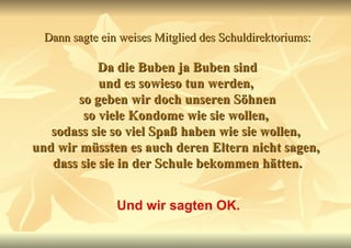 Dann sagte ein weises Mitglied des Schuldirektoriums:   Da die Buben ja Buben sind  und es sowieso tun werden,  so geben wir doch unseren Söhnen so viele Kondome wie sie wollen,  sodass sie so viel Spaß haben wie sie wollen,  und wir müssten es auch deren Eltern nicht sagen,  dass sie sie in der Schule bekommen hätten. Und wir sagten OK. 