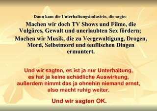 Dann kam die Unterhaltungsindustrie, die sagte:   Machen wir doch TV Shows und Filme, die Vulgäres, Gewalt und unerlaubten Sex fördern;  Machen wir Musik, die zu Vergewaltigung, Drogen, Mord, Selbstmord und teuflischen Dingen ermuntert. Und wir sagten, es ist ja nur Unterhaltung, es hat ja keine schädliche Auswirkung, außerdem nimmt das ja ohnehin niemand ernst, also macht ruhig weiter. Und wir sagten OK. 