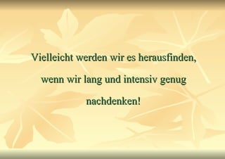 Vielleicht werden wir es herausfinden, wenn wir lang und intensiv genug nachdenken! 