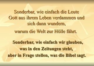 Sonderbar, wie einfach die Leute Gott aus ihrem Leben verdammen und sich dann wundern, warum die Welt zur Hölle fährt.   Sonderbar, wie einfach wir glauben, was in den Zeitungen steht,  aber in Frage stellen, was die Bibel sagt. 
