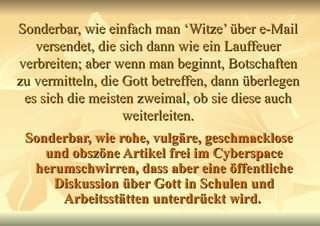 Sonderbar, wie einfach man ‘Witze’ über e-Mail versendet, die sich dann wie ein Lauffeuer verbreiten; aber wenn man beginnt, Botschaften zu vermitteln, die Gott betreffen, dann überlegen es sich die meisten zweimal, ob sie diese auch weiterleiten. Sonderbar, wie rohe, vulgäre, geschmacklose und obszöne Artikel frei im Cyberspace herumschwirren, dass aber eine öffentliche Diskussion über Gott in Schulen und Arbeitsstätten unterdrückt wird.   