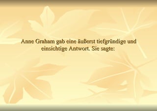 Anne Graham gab eine äußerst tiefgründige und einsichtige Antwort. Sie sagte:   
