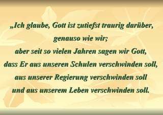 „ Ich glaube, Gott ist zutiefst traurig darüber, genauso wie wir;  aber seit so vielen Jahren sagen wir Gott,  dass Er aus unseren Schulen verschwinden soll,  aus unserer Regierung verschwinden soll  und aus unserem Leben verschwinden soll.   