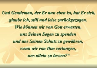 Und Gentleman, der Er nun eben ist, hat Er sich, glaube ich, still und leise zurückgezogen.  Wie können wir von Gott erwarten,  uns Seinen Segen zu spenden  und uns Seinen Schutz zu gewähren,  wenn wir von Ihm verlangen,  uns allein zu lassen?“ 