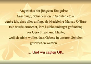 Angesichts der jüngsten Ereignisse –  Anschläge, Schießereien in Schulen etc –  denke ich, dass alles anfing, als Madeleine Murray O’Hare (sie wurde ermordet, ihre Leiche unlängst gefunden) vor Gericht zog und klagte, weil sie nicht wollte, dass Gebete in unseren Schulen gesprochen werden ...  …  Und wir sagten OK. 