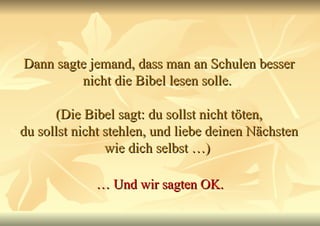 Dann sagte jemand, dass man an Schulen besser nicht die Bibel lesen solle.  (Die Bibel sagt: du sollst nicht töten, du sollst nicht stehlen, und liebe deinen Nächsten wie dich selbst …)  …  Und wir sagten OK. 