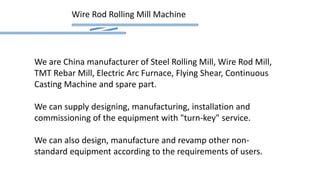 Wire Rod Rolling Mill Machine
We are China manufacturer of Steel Rolling Mill, Wire Rod Mill,
TMT Rebar Mill, Electric Arc Furnace, Flying Shear, Continuous
Casting Machine and spare part.
We can supply designing, manufacturing, installation and
commissioning of the equipment with "turn-key" service.
We can also design, manufacture and revamp other non-
standard equipment according to the requirements of users.
 
