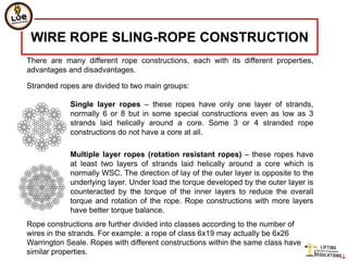 WIRE ROPE SLING-ROPE CONSTRUCTION
There are many different rope constructions, each with its different properties,
advantages and disadvantages.

Stranded ropes are divided to two main groups:

            Single layer ropes – these ropes have only one layer of strands,
            normally 6 or 8 but in some special constructions even as low as 3
            strands laid helically around a core. Some 3 or 4 stranded rope
            constructions do not have a core at all.

            Multiple layer ropes (rotation resistant ropes) – these ropes have
            at least two layers of strands laid helically around a core which is
            normally WSC. The direction of lay of the outer layer is opposite to the
            underlying layer. Under load the torque developed by the outer layer is
            counteracted by the torque of the inner layers to reduce the overall
            torque and rotation of the rope. Rope constructions with more layers
            have better torque balance.
Rope constructions are further divided into classes according to the number of
wires in the strands. For example: a rope of class 6x19 may actually be 6x26
Warrington Seale. Ropes with different constructions within the same class have
similar properties.
 