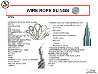 WIRE ROPE SLINGS
INDEX

-INTRODUCTION WIRE ROPE SLINGS    -FACTORS CAUSING ROPE DETERIORATION
-PARTS
                                       Normal wear (and tear)-Broken wires
-COMPOSITION
-LAY                                   Corrosion
-PRE-FORMING                           Abrasion
-PARALLEL/CROSS LAY                    Mechanical Damage
-CORE
-ROPE CONSTRUCTION                     Thermal damage (overheating)
-CLASIFICATION                         Malformations
-DESCRIPTION/DESIGNATION               Rotation
-CROSS SECTIONS
-GRADES & FINISH OF WIRE               Fatigue
-FACTOR OF SAFETY                       Termination failures
-CERTIFICATES                     -WHERE TO EXAMINE-CRITICAL AREAS
-MARKING-COLOUR CODE              -EXAMINATION OF ROPES THROUGH SHEAVE
-MEASUREMENT                      -INTERNAL EXAMINATION AND AT ROPE
-CHARTS                           TERMINATION OF ROPES
-PARTS                            -DISCARD CRITERIA WIRE ROPE SLING
-TYPES                            -MAINTENACE
-EXTREMITY AND LOOPS ACCESORIES   -STORAGE/HOUSKEEPING
-INSPECTIONS                      -SAFE USE (WIRE ROPES SLING/HOOK/ WEDGE
-PRE-USE INSPECTION               SOCKET
-DAMAGE                           -TEST
 