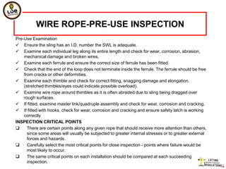 WIRE ROPE-PRE-USE INSPECTION
Pre-Use Examination
 Ensure the sling has an I.D. number the SWL is adequate.
 Examine each individual leg along its entire length and check for wear, corrosion, abrasion,
    mechanical damage and broken wires.
 Examine each ferrule and ensure the correct size of ferrule has been fitted.
 Check that the end of the loop does not terminate inside the ferrule. The ferrule should be free
    from cracks or other deformities.
 Examine each thimble and check for correct fitting, snagging damage and elongation.
    (stretched thimbles/eyes could indicate possible overload).
 Examine wire rope around thimbles as it is often abraded due to sling being dragged over
    rough surfaces.
 If fitted, examine master link/quadruple assembly and check for wear, corrosion and cracking.
 If fitted with hooks, check for wear, corrosion and cracking and ensure safety latch is working
    correctly
INSPECTION CRITICAL POINTS
     There are certain points along any given rope that should receive more attention than others,
      since some areas will usually be subjected to greater internal stresses or to greater external
      forces and hazards.
     Carefully select the most critical points for close inspection - points where failure would be
      most likely to occur.
     The same critical points on each installation should be compared at each succeeding
      inspection.
 