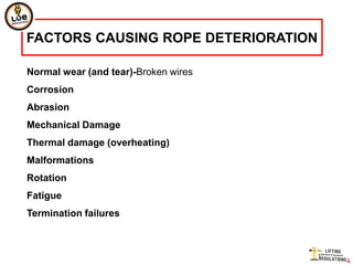 FACTORS CAUSING ROPE DETERIORATION

Normal wear (and tear)-Broken wires
Corrosion
Abrasion
Mechanical Damage
Thermal damage (overheating)
Malformations
Rotation
Fatigue
Termination failures
 