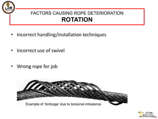 FACTORS CAUSING ROPE DETERIORATION
                            ROTATION

• Incorrect handling/installation techniques


• Incorrect use of swivel


• Wrong rope for job




      Example of „birdcage‟ due to torsional imbalance
 