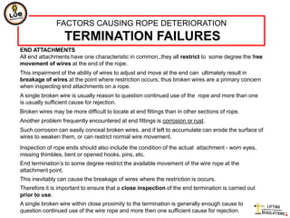 FACTORS CAUSING ROPE DETERIORATION
                  TERMINATION FAILURES
END ATTACHMENTS
All end attachments have one characteristic in common,,they all restrict to some degree the free
movement of wires at the end of the rope.
This impairment of the ability of wires to adjust and move at the end can ultimately result in
breakage of wires at the point where restriction occurs, thus broken wires are a primary concern
when inspecting end attachments on a rope.
A single broken wire is usually reason to question continued use of the rope and more than one
is usually sufficient cause for rejection.
Broken wires may be more difficult to locate at end fittings than in other sections of rope.
Another problem frequently encountered at end fittings is corrosion or rust.
Such corrosion can easily conceal broken wires, and if left to accumulate can erode the surface of
wires to weaken them, or can restrict normal wire movement.
Inspection of rope ends should also include the condition of the actual attachment - worn eyes,
missing thimbles, bent or opened hooks, pins, etc.
End termination‟s to some degree restrict the available movement of the wire rope at the
attachment point.
This inevitably can cause the breakage of wires where the restriction is occurs.
Therefore it is important to ensure that a close inspection of the end termination is carried out
prior to use.
A single broken wire within close proximity to the termination is generally enough cause to
question continued use of the wire rope and more then one sufficient cause for rejection.
 