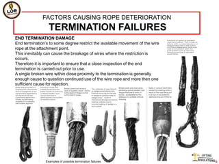 FACTORS CAUSING ROPE DETERIORATION
                  TERMINATION FAILURES
END TERMINATION DAMAGE
End termination‟s to some degree restrict the available movement of the wire
rope at the attachment point.
This inevitably can cause the breakage of wires where the restriction is
occurs.
Therefore it is important to ensure that a close inspection of the end
termination is carried out prior to use.
A single broken wire within close proximity to the termination is generally
enough cause to question continued use of the wire rope and more then one
sufficient cause for rejection.




                Examples of possible termination failures
 