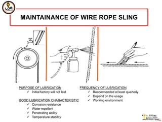 MAINTAINANCE OF WIRE ROPE SLING




PURPOSE OF LUBRICATION          FREQUENCY OF LUBRICATION
     Initial factory will not last  Recommended at least quarterly
                                     Depend on the usage
GOOD LUBRICATION CHARACTERISTIC      Working environment
    Corrosion resistance
    Water repellent
    Penetrating ability
    Temperature stability
 