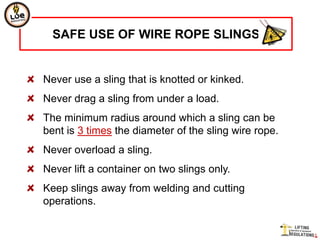 SAFE USE OF WIRE ROPE SLINGS


Never use a sling that is knotted or kinked.
Never drag a sling from under a load.
The minimum radius around which a sling can be
bent is 3 times the diameter of the sling wire rope.
Never overload a sling.
Never lift a container on two slings only.
Keep slings away from welding and cutting
operations.
 