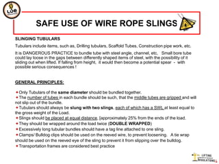 SAFE USE OF WIRE ROPE SLINGS
SLINGING TUBULARS
Tubulars include items, such as, Drilling tubulars, Scaffold Tubes, Construction pipe work, etc.
It is DANGEROUS PRACTICE to bundle tube with steel angle, channel, etc. Small bore tube
could lay loose in the gaps between differently shaped items of steel, with the possibility of it
sliding out when lifted. If falling from height, it would then become a potential spear - with
possible serious consequences !


GENERAL PRINCIPLES:

Only Tubulars of the same diameter should be bundled together.
The number of tubes in each bundle should be such, that the middle tubes are gripped and will
not slip out of the bundle.
Tubulars should always be slung with two slings, each of which has a SWL at least equal to
the gross weight of the Load.
Slings should be placed at equal distance, [approximately 25% from the ends of the load.
They should be wrapped around the load twice (DOUBLE WRAPPED)
Excessively long tubular bundles should have a tag line attached to one sling.
Clamps/ Bulldog clips should be used on the reeved wire, to prevent loosening. A tie wrap
should be used on the reeved eye of the sling to prevent it from slipping over the bulldog.
Transportation frames are considered best practice
 
