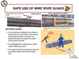 SAFE USE OF WIRE ROPE SLINGS
DOUBLE WRAP AND SECURE WITH     TUBING BUNDLE          SMALL DIAMETER TUBING
CLAMP
SLINGS OF EQUAL LENGTHG




                                                SECURE METHOD OF STORAGE/ TRANSPORTATION OF
BATTENING DOWN                                  TUBING


 It is sometimes imagined that slings in
  choke hitch can be made more secure
  by striking the eye of a sling in an
  attempt to force the bight into closer
  contact with the load.

 This dangerous malpractice is often
  called „battening down‟.
 The bight should be allowed to assume
  its natural angle which will be about
  120
 