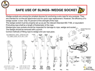 SAFE USE OF SLINGS- WEDGE SOCKET
Wedge sockets are among the simplest devices for anchoring a wire rope for any purpose. They
are intented for on-the-job attachment and for quick rope replacement. However, the efficiency of a
wedge socket is low- only 70 percent of the strength of the rope
The wedge socket must be properly set up as per the relevant Standard BS 7166, or equivalent
Protruding rope shall be a length of 6xdiameter of the rope
Wedge-type rope sockets should be inspected for damage to rope, wedge and socket
The wedge should be removed with a punch
Correct methods of fitting rope to wedge and use rope grips.

.
 
